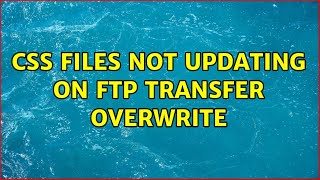 CSS files not updating on FTP transfer overwrite (3 Solutions!!)