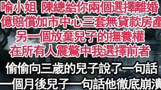 喻小姐 陳總給你兩個選擇離婚，1億賠償加市中心三套無貸款房產，另一個放棄兒子的撫養權，在所有人震驚中我選擇前者，偷偷向三歲的兒子說了一句話，一個月後兒子一句話他徹底崩潰【顧亞男】【大女主】【婚姻自主】